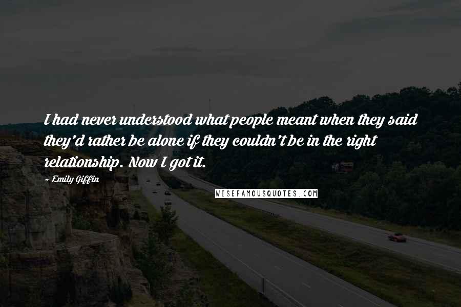 Emily Giffin Quotes: I had never understood what people meant when they said they'd rather be alone if they couldn't be in the right relationship. Now I got it.