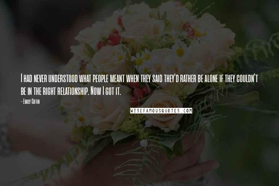 Emily Giffin Quotes: I had never understood what people meant when they said they'd rather be alone if they couldn't be in the right relationship. Now I got it.