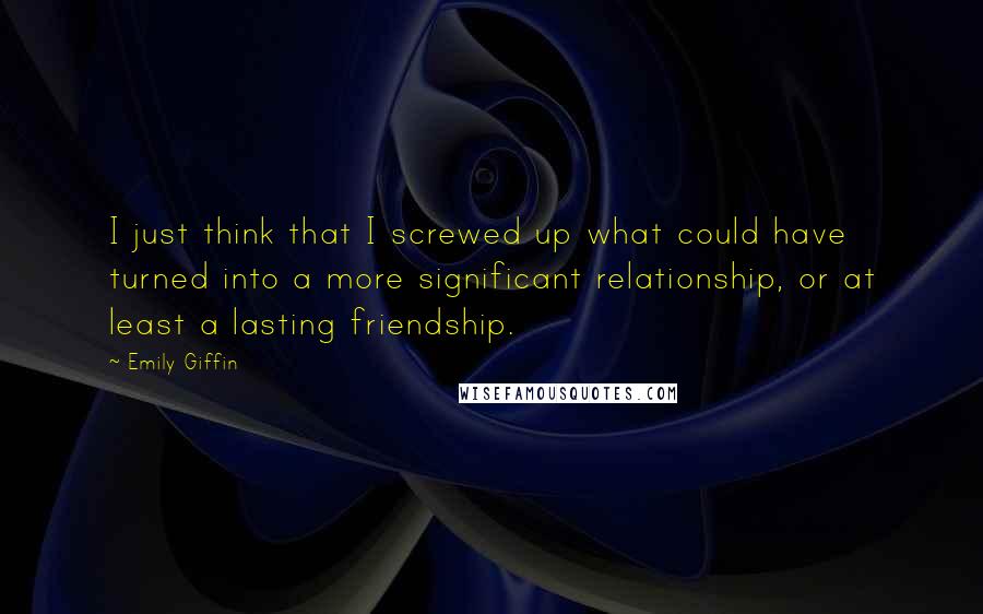 Emily Giffin Quotes: I just think that I screwed up what could have turned into a more significant relationship, or at least a lasting friendship.