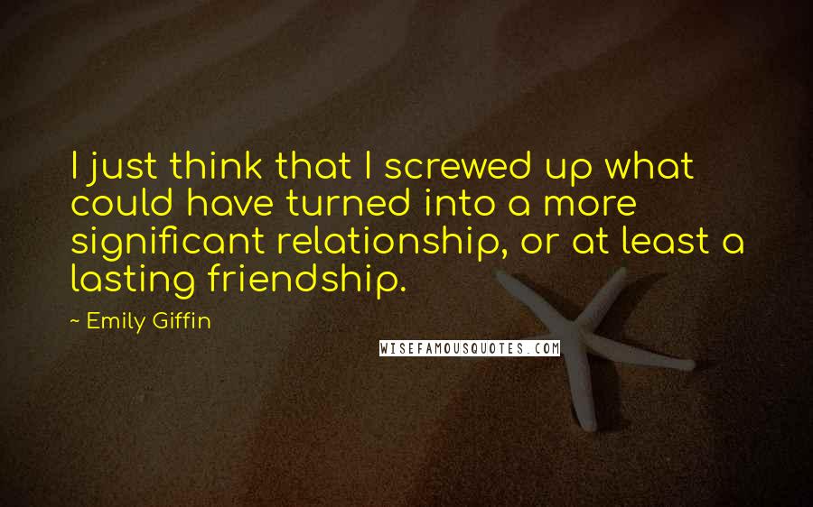 Emily Giffin Quotes: I just think that I screwed up what could have turned into a more significant relationship, or at least a lasting friendship.