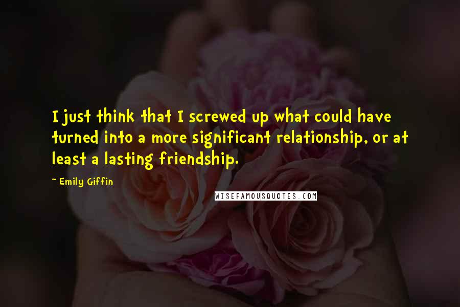 Emily Giffin Quotes: I just think that I screwed up what could have turned into a more significant relationship, or at least a lasting friendship.