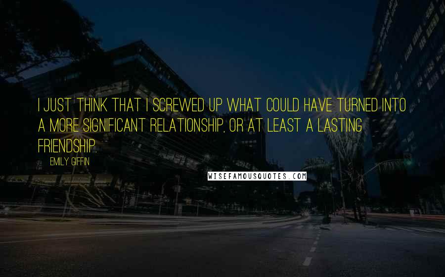 Emily Giffin Quotes: I just think that I screwed up what could have turned into a more significant relationship, or at least a lasting friendship.