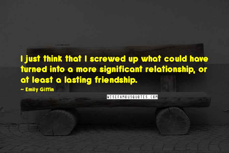 Emily Giffin Quotes: I just think that I screwed up what could have turned into a more significant relationship, or at least a lasting friendship.