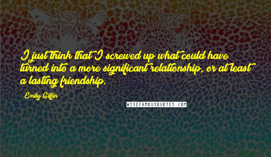 Emily Giffin Quotes: I just think that I screwed up what could have turned into a more significant relationship, or at least a lasting friendship.