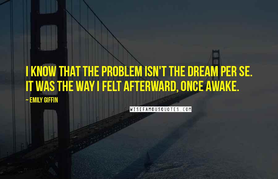 Emily Giffin Quotes: I know that the problem isn't the dream per se. It was the way I felt afterward, once awake.