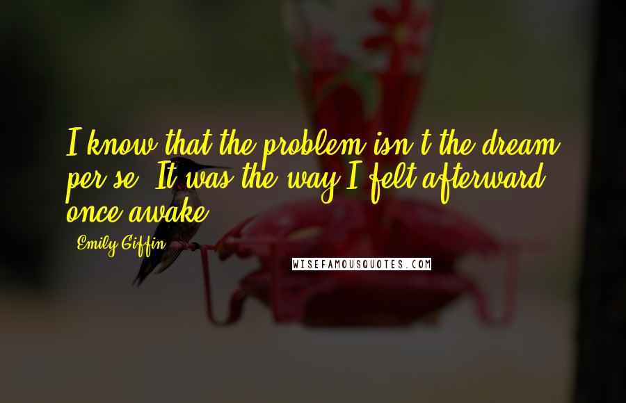 Emily Giffin Quotes: I know that the problem isn't the dream per se. It was the way I felt afterward, once awake.