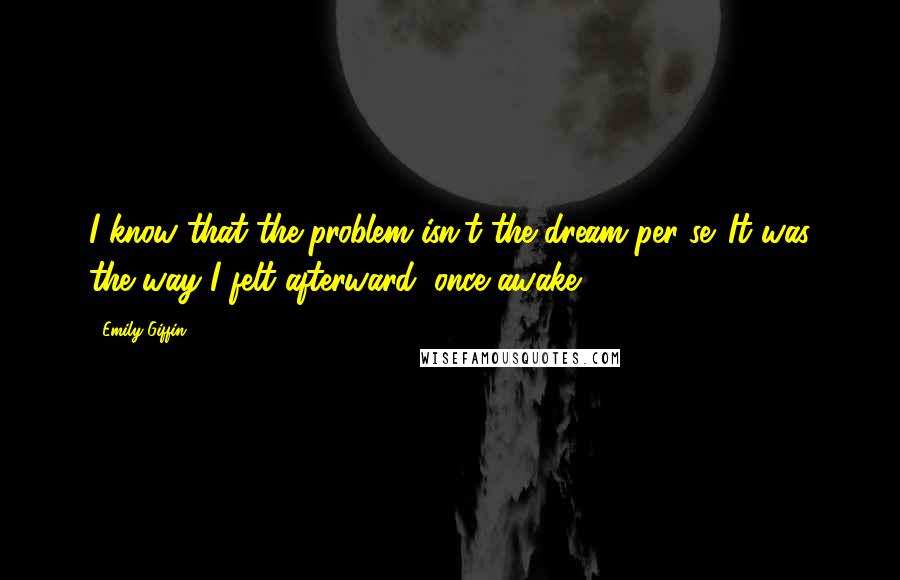 Emily Giffin Quotes: I know that the problem isn't the dream per se. It was the way I felt afterward, once awake.