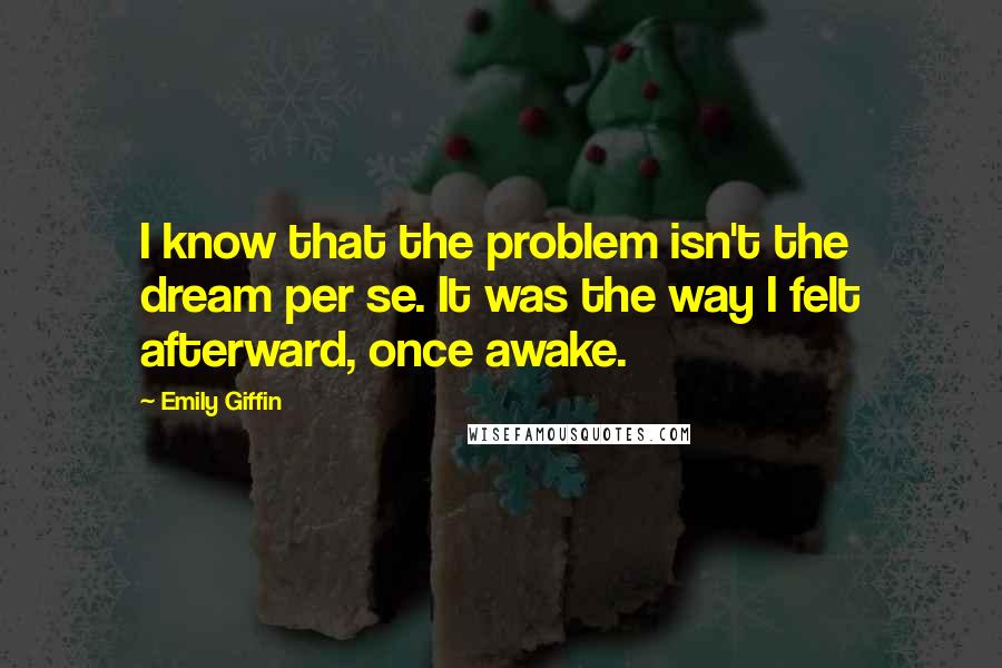 Emily Giffin Quotes: I know that the problem isn't the dream per se. It was the way I felt afterward, once awake.