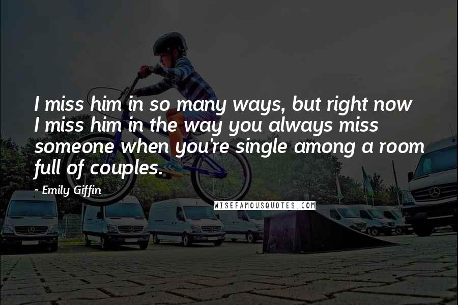 Emily Giffin Quotes: I miss him in so many ways, but right now I miss him in the way you always miss someone when you're single among a room full of couples.