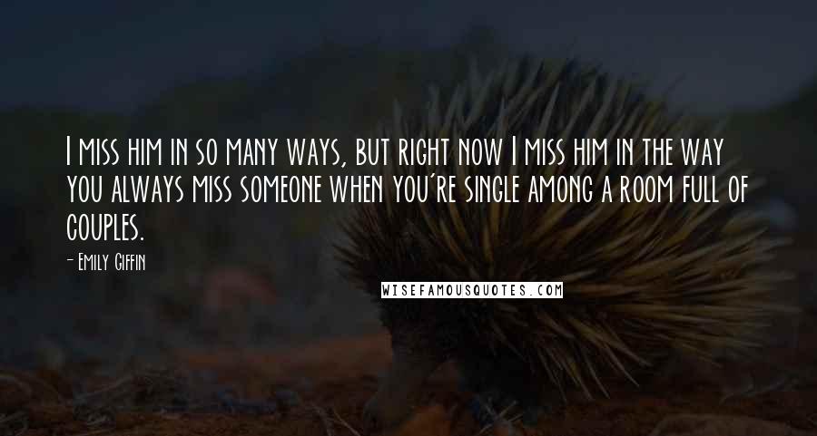 Emily Giffin Quotes: I miss him in so many ways, but right now I miss him in the way you always miss someone when you're single among a room full of couples.