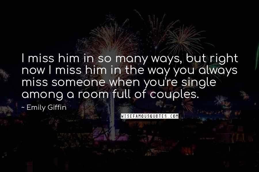 Emily Giffin Quotes: I miss him in so many ways, but right now I miss him in the way you always miss someone when you're single among a room full of couples.
