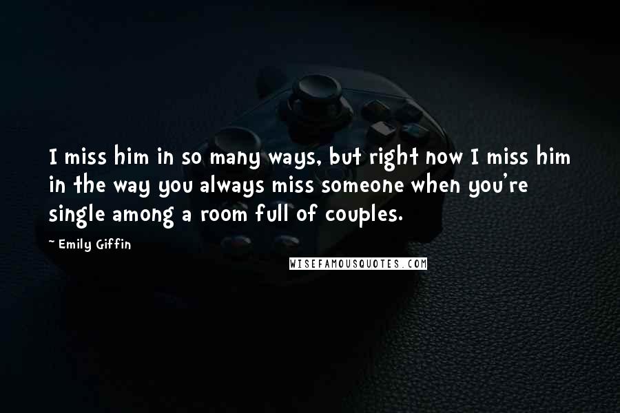 Emily Giffin Quotes: I miss him in so many ways, but right now I miss him in the way you always miss someone when you're single among a room full of couples.