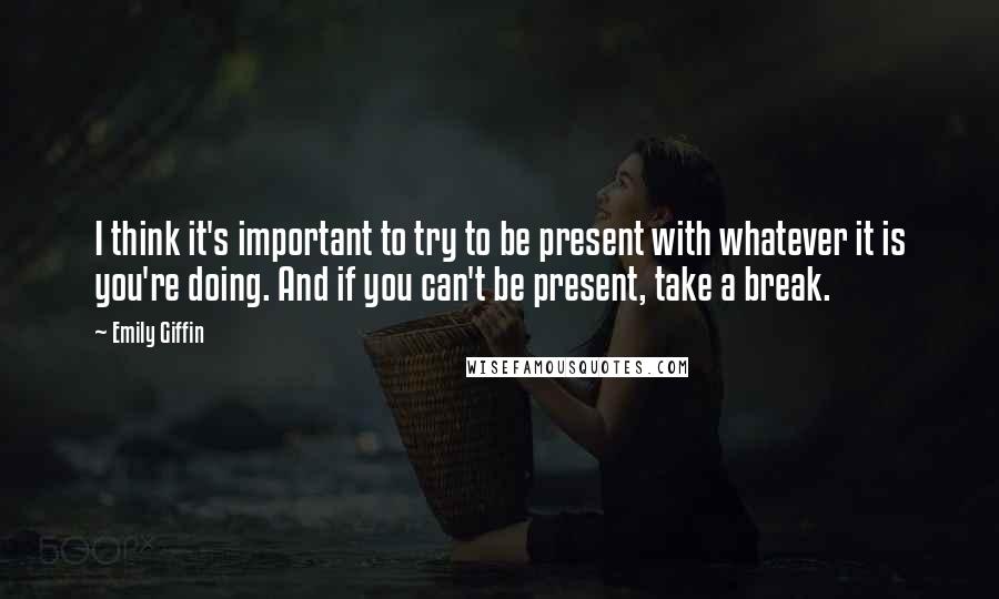 Emily Giffin Quotes: I think it's important to try to be present with whatever it is you're doing. And if you can't be present, take a break.