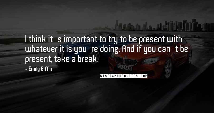 Emily Giffin Quotes: I think it's important to try to be present with whatever it is you're doing. And if you can't be present, take a break.