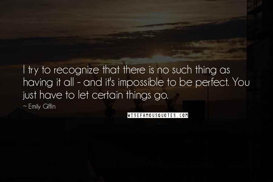 Emily Giffin Quotes: I try to recognize that there is no such thing as having it all - and it's impossible to be perfect. You just have to let certain things go.