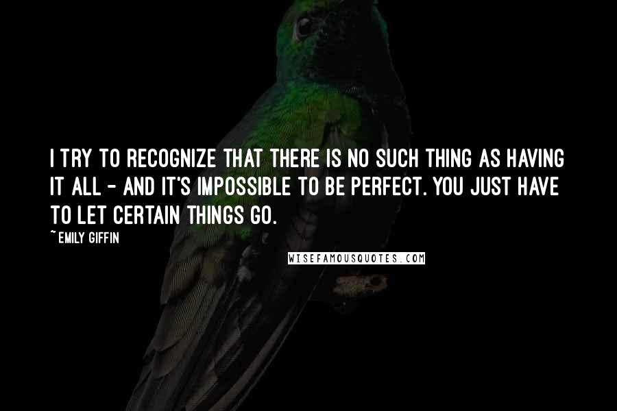 Emily Giffin Quotes: I try to recognize that there is no such thing as having it all - and it's impossible to be perfect. You just have to let certain things go.