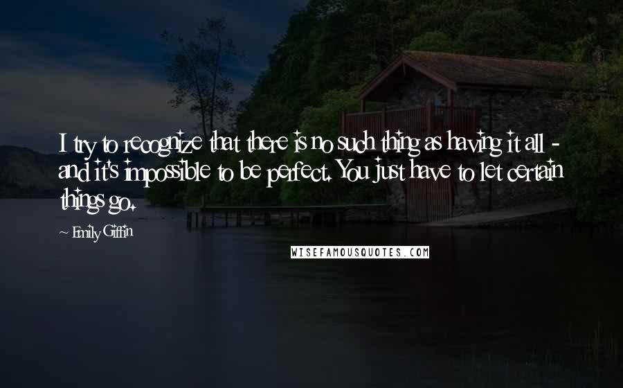 Emily Giffin Quotes: I try to recognize that there is no such thing as having it all - and it's impossible to be perfect. You just have to let certain things go.