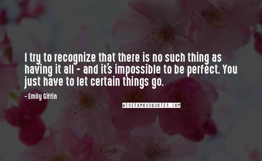 Emily Giffin Quotes: I try to recognize that there is no such thing as having it all - and it's impossible to be perfect. You just have to let certain things go.
