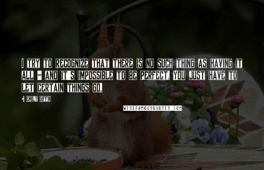 Emily Giffin Quotes: I try to recognize that there is no such thing as having it all - and it's impossible to be perfect. You just have to let certain things go.
