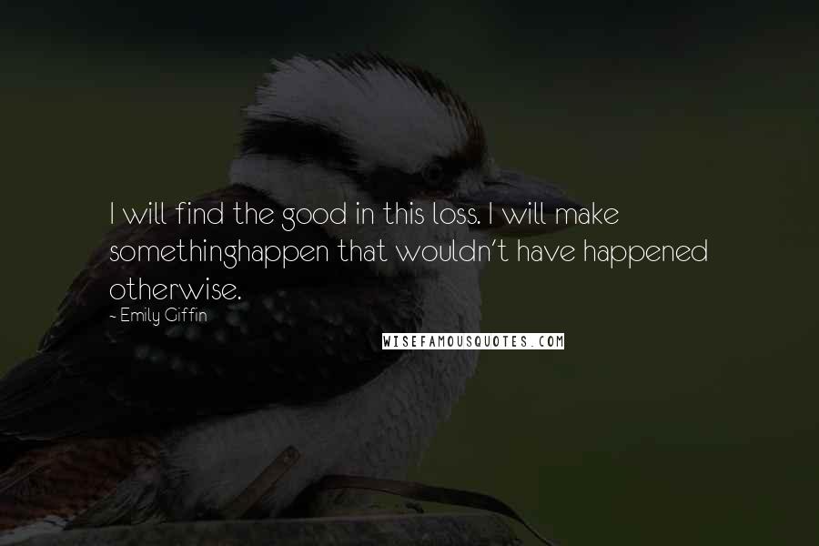 Emily Giffin Quotes: I will find the good in this loss. I will make somethinghappen that wouldn't have happened otherwise.