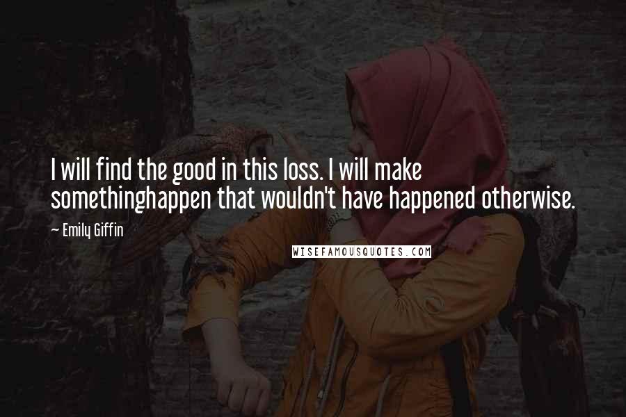 Emily Giffin Quotes: I will find the good in this loss. I will make somethinghappen that wouldn't have happened otherwise.