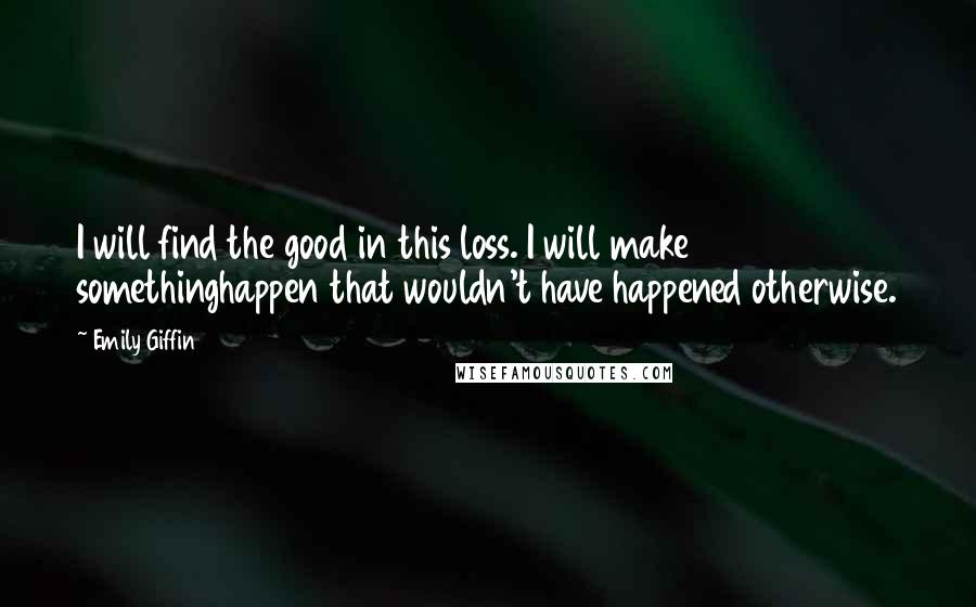 Emily Giffin Quotes: I will find the good in this loss. I will make somethinghappen that wouldn't have happened otherwise.