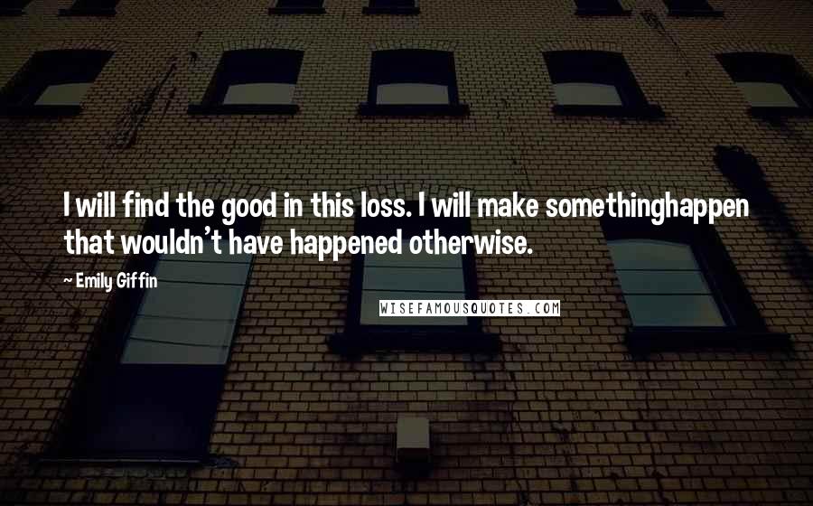 Emily Giffin Quotes: I will find the good in this loss. I will make somethinghappen that wouldn't have happened otherwise.