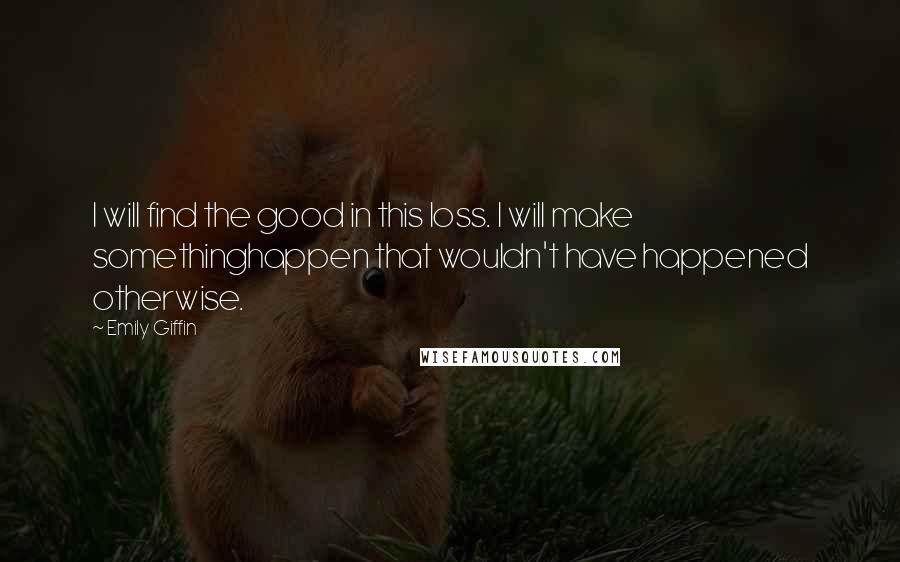 Emily Giffin Quotes: I will find the good in this loss. I will make somethinghappen that wouldn't have happened otherwise.