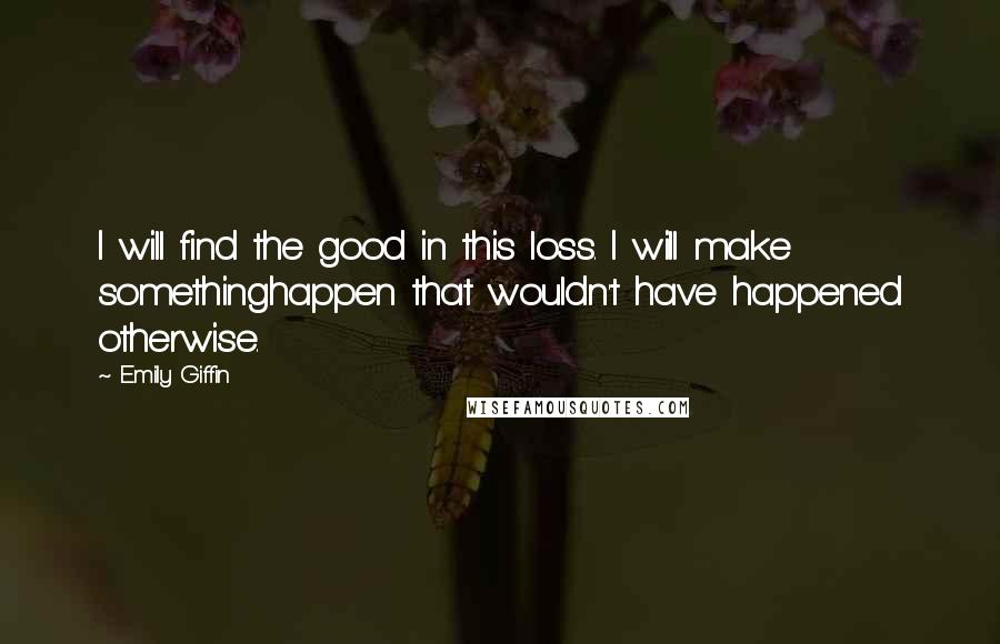 Emily Giffin Quotes: I will find the good in this loss. I will make somethinghappen that wouldn't have happened otherwise.