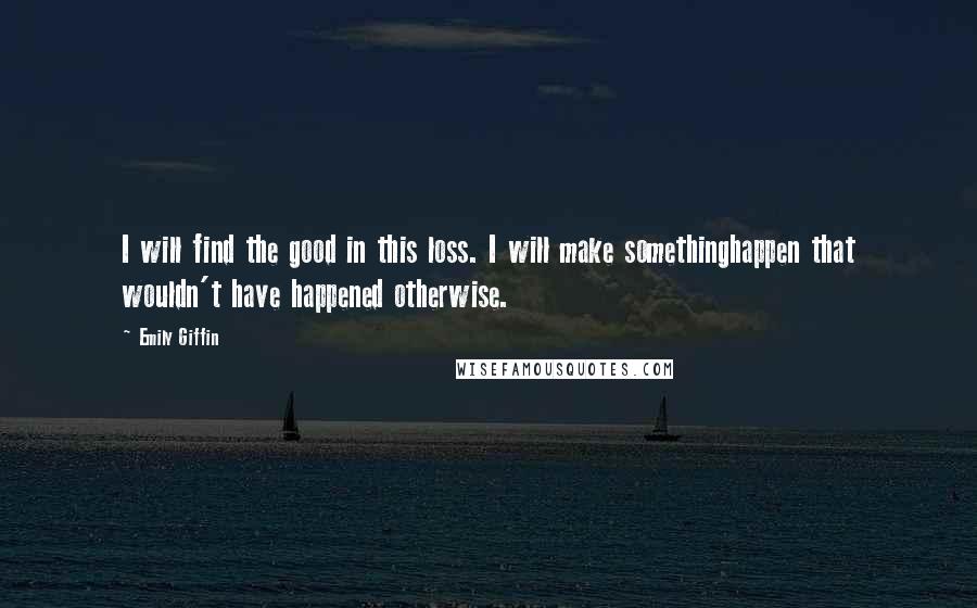 Emily Giffin Quotes: I will find the good in this loss. I will make somethinghappen that wouldn't have happened otherwise.