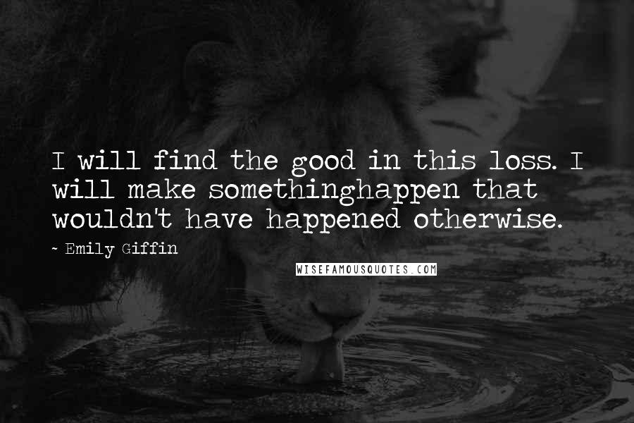 Emily Giffin Quotes: I will find the good in this loss. I will make somethinghappen that wouldn't have happened otherwise.