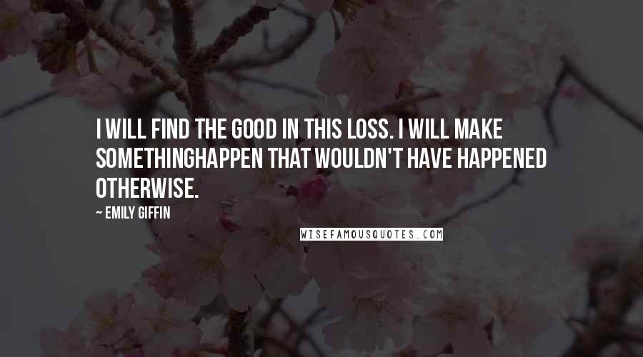 Emily Giffin Quotes: I will find the good in this loss. I will make somethinghappen that wouldn't have happened otherwise.