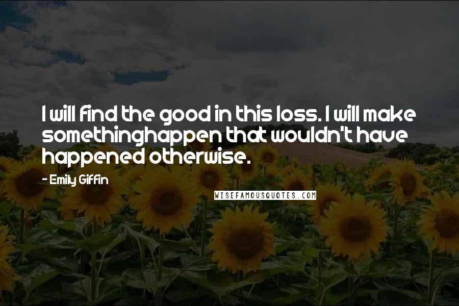 Emily Giffin Quotes: I will find the good in this loss. I will make somethinghappen that wouldn't have happened otherwise.