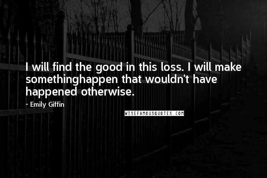 Emily Giffin Quotes: I will find the good in this loss. I will make somethinghappen that wouldn't have happened otherwise.