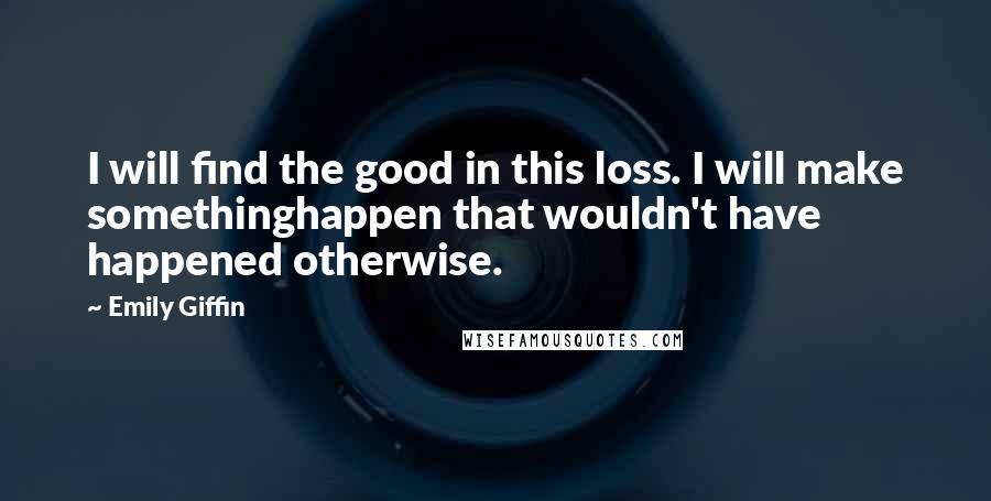 Emily Giffin Quotes: I will find the good in this loss. I will make somethinghappen that wouldn't have happened otherwise.