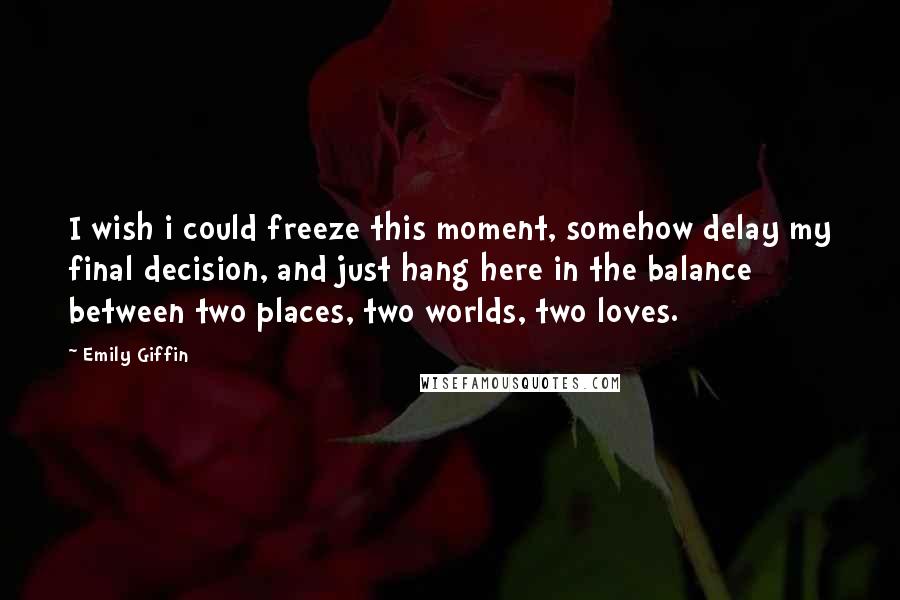 Emily Giffin Quotes: I wish i could freeze this moment, somehow delay my final decision, and just hang here in the balance between two places, two worlds, two loves.