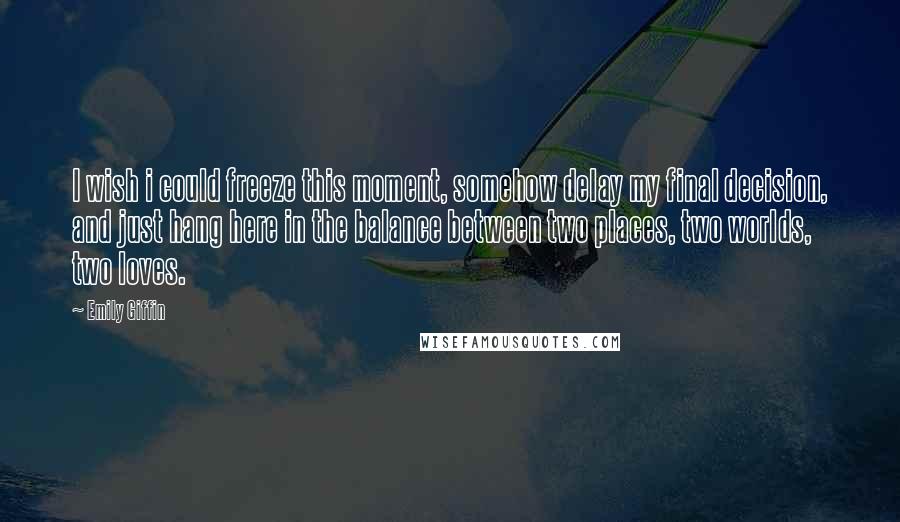 Emily Giffin Quotes: I wish i could freeze this moment, somehow delay my final decision, and just hang here in the balance between two places, two worlds, two loves.