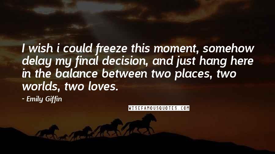Emily Giffin Quotes: I wish i could freeze this moment, somehow delay my final decision, and just hang here in the balance between two places, two worlds, two loves.