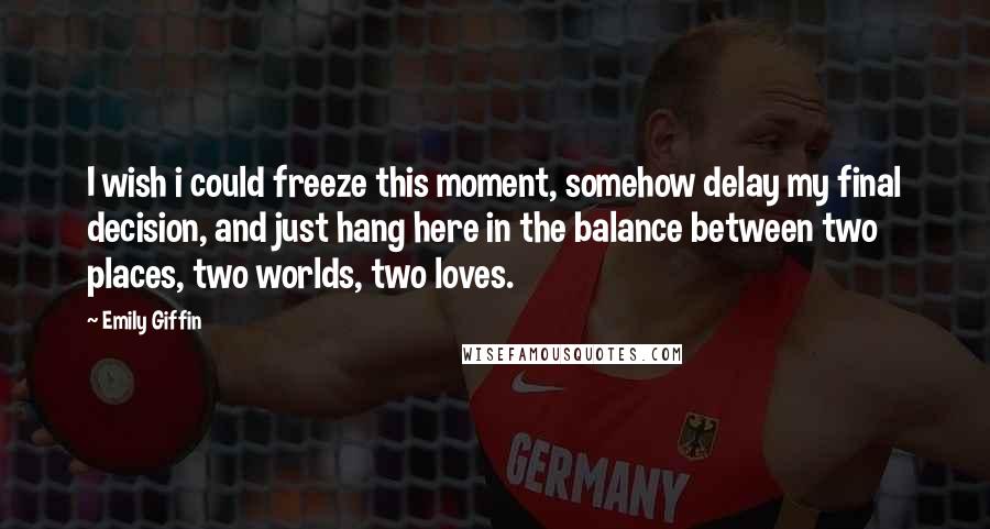 Emily Giffin Quotes: I wish i could freeze this moment, somehow delay my final decision, and just hang here in the balance between two places, two worlds, two loves.