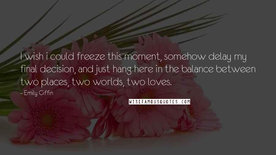 Emily Giffin Quotes: I wish i could freeze this moment, somehow delay my final decision, and just hang here in the balance between two places, two worlds, two loves.
