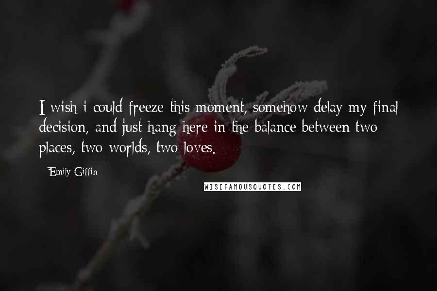 Emily Giffin Quotes: I wish i could freeze this moment, somehow delay my final decision, and just hang here in the balance between two places, two worlds, two loves.