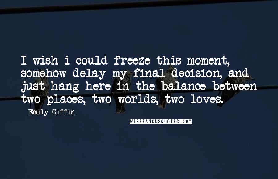 Emily Giffin Quotes: I wish i could freeze this moment, somehow delay my final decision, and just hang here in the balance between two places, two worlds, two loves.