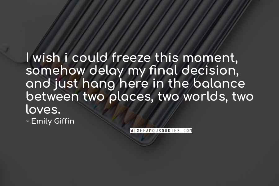 Emily Giffin Quotes: I wish i could freeze this moment, somehow delay my final decision, and just hang here in the balance between two places, two worlds, two loves.