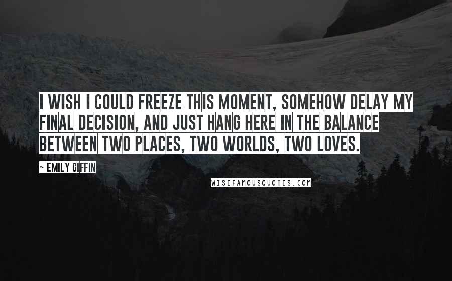 Emily Giffin Quotes: I wish i could freeze this moment, somehow delay my final decision, and just hang here in the balance between two places, two worlds, two loves.