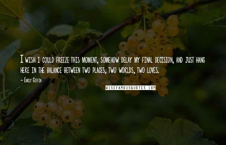 Emily Giffin Quotes: I wish i could freeze this moment, somehow delay my final decision, and just hang here in the balance between two places, two worlds, two loves.