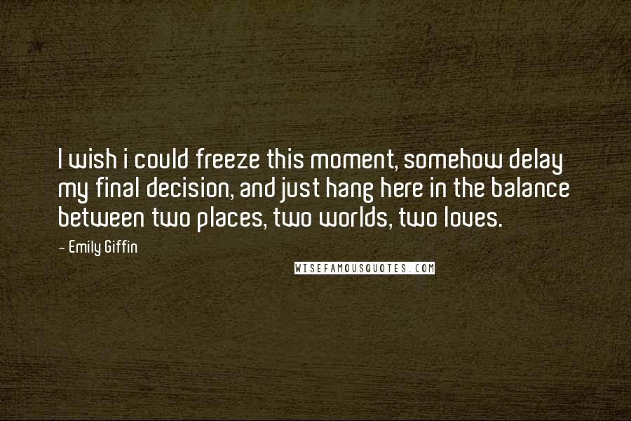 Emily Giffin Quotes: I wish i could freeze this moment, somehow delay my final decision, and just hang here in the balance between two places, two worlds, two loves.