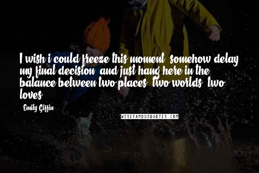 Emily Giffin Quotes: I wish i could freeze this moment, somehow delay my final decision, and just hang here in the balance between two places, two worlds, two loves.