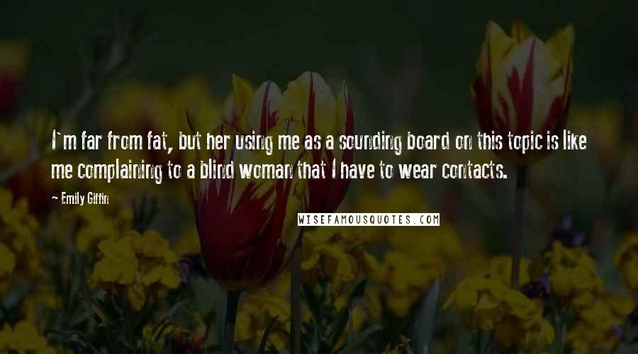 Emily Giffin Quotes: I'm far from fat, but her using me as a sounding board on this topic is like me complaining to a blind woman that I have to wear contacts.