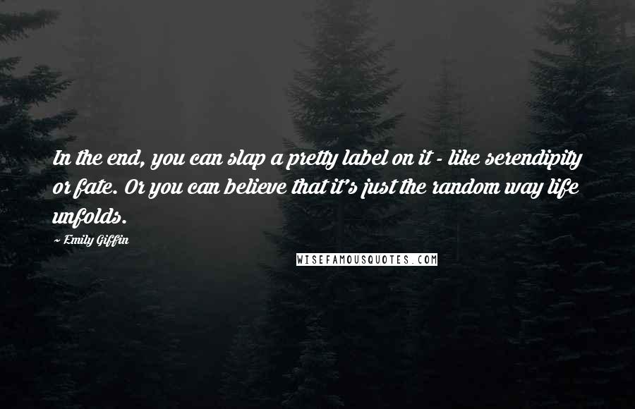 Emily Giffin Quotes: In the end, you can slap a pretty label on it - like serendipity or fate. Or you can believe that it's just the random way life unfolds.