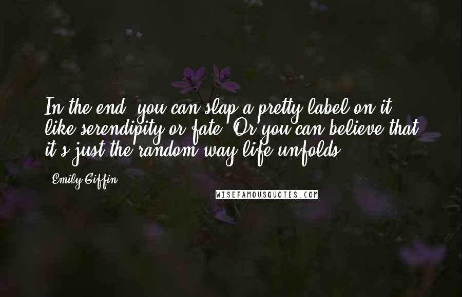 Emily Giffin Quotes: In the end, you can slap a pretty label on it - like serendipity or fate. Or you can believe that it's just the random way life unfolds.